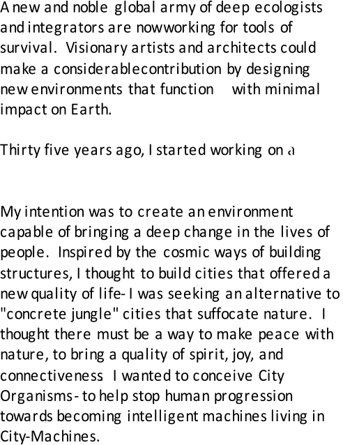 A  new and noble global army of deep ecologists  and integrators are now   working  for tools of  survival.  Visionary artists and architects could  make a   considerable  contribution by designing  new environments that function    with minimal  impact on Earth.     Thirty five years ago, I started working on a  new  kind of architecture.  My  intention was to create an environment  capable of bringing a deep change in the lives of  people.  Inspired by the cosmic ways of building  structures, I thought to build cities that offered a  new quality of life  - I was seeking an alternative to  "concrete jungle" cities that suffocate nature.  I  thought there must be a way to make peace with  nature, to bring a quality of spirit, joy, and  connectiveness .  I wanted to conceive City  Organisms  - to help stop human progression  towards becoming intelligent machines living in  City - Machines.