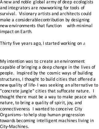 A  new and noble global army of deep ecologists  and integrators are now   working  for tools of  survival.  Visionary artists and architects could  make a   considerable  contribution by designing  new environments that function    with minimal  impact on Earth.     Thirty five years ago, I started working on a  new  kind of architecture.  My  intention was to create an environment  capable of bringing a deep change in the lives of  people.  Inspired by the cosmic ways of building  structures, I thought to build cities that offered a  new quality of life  - I was seeking an alternative to  "concrete jungle" cities that suffocate nature.  I  thought there must be a way to make peace with  nature, to bring a quality of spirit, joy, and  connectiveness .  I wanted to conceive City  Organisms  - to help stop human progression  towards becoming intelligent machines living in  City - Machines.