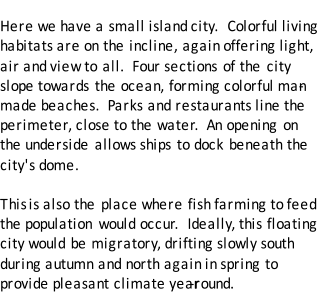 The Ocean City Here we have a small island city.  Colorful living  habitats are on the incline, again offering light,  air and view to all.  Four sections of the city  slope towards the ocean, forming colorful man - made beaches.  Parks and restaurants line the  perimeter, close to the water.  An opening on  the underside allows ships to dock beneath the  city's dome.   This  is also the place where fish farming to feed  the population would occur.  Ideally, this floating  city would be migratory, drifting slowly south  during autumn and north again in spring to  provide pleasant climate year - round.